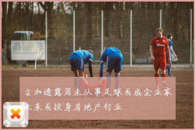 古加透露若未从事足球或成企业家未来或投身房地产行业