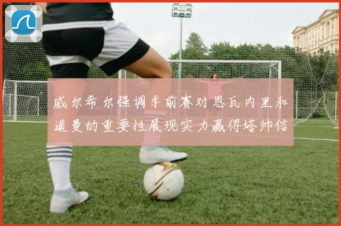 威尔希尔强调季前赛对恩瓦内里和道曼的重要性展现实力赢得塔帅信任