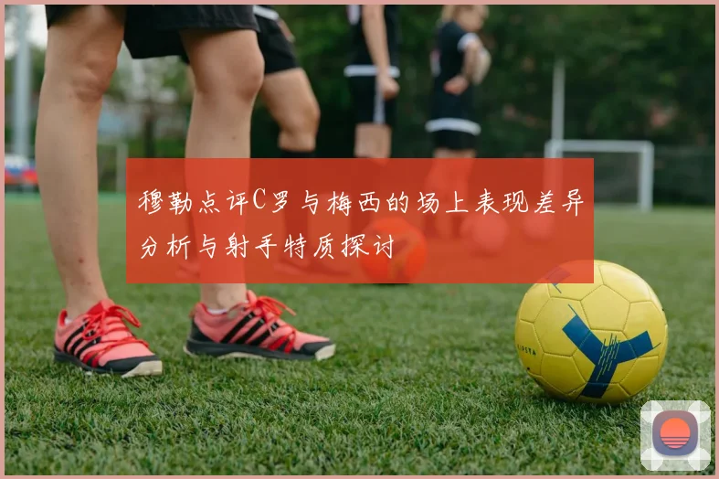 穆勒点评C罗与梅西的场上表现差异分析与射手特质探讨