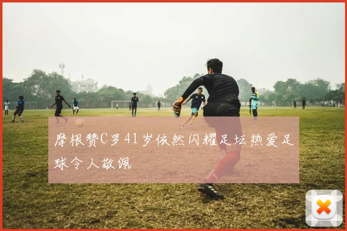 摩根赞C罗41岁依然闪耀足坛热爱足球令人敬佩