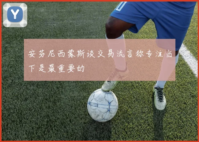安芬尼西蒙斯谈交易流言称专注当下是最重要的