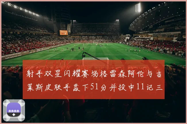 射手双星闪耀赛场格雷森阿伦与吉莱斯皮联手轰下51分并投中11记三分球