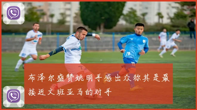 布泽尔盛赞姚明手感出众称其是最接近文班亚马的对手