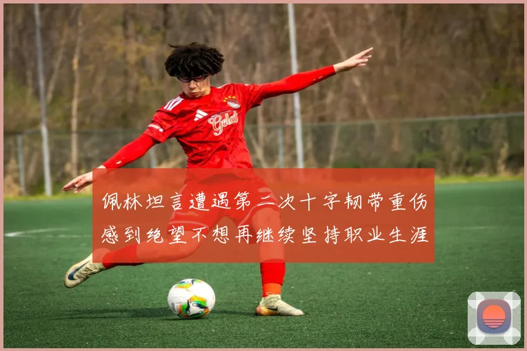 佩林坦言遭遇第二次十字韧带重伤感到绝望不想再继续坚持职业生涯