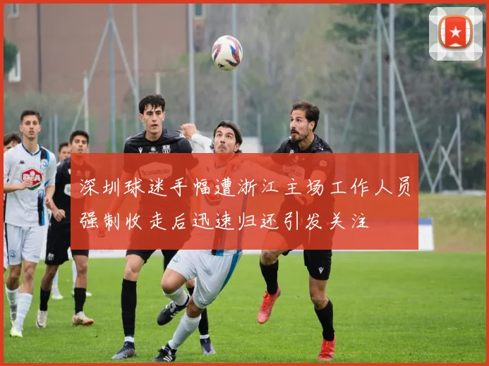 深圳球迷手幅遭浙江主场工作人员强制收走后迅速归还引发关注