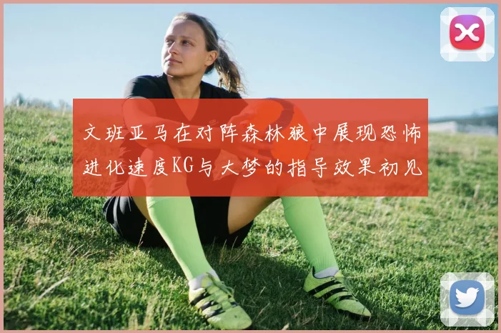 文班亚马在对阵森林狼中展现恐怖进化速度KG与大梦的指导效果初见成效