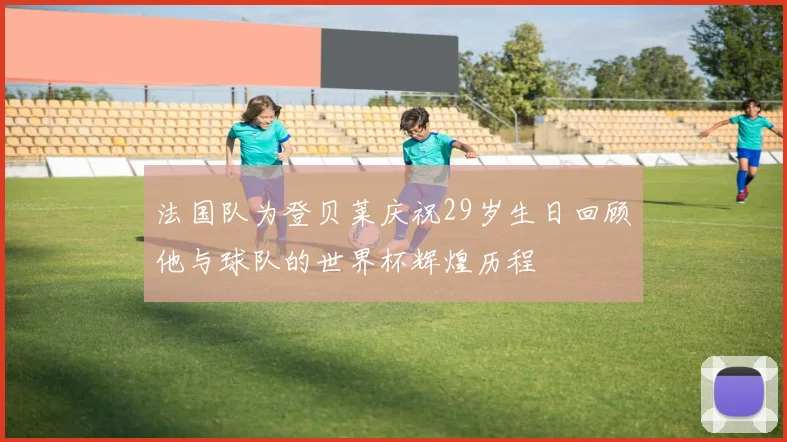 法国队为登贝莱庆祝29岁生日回顾他与球队的世界杯辉煌历程