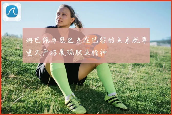 姆巴佩与恩里克在巴黎的关系既尊重又严格展现职业精神