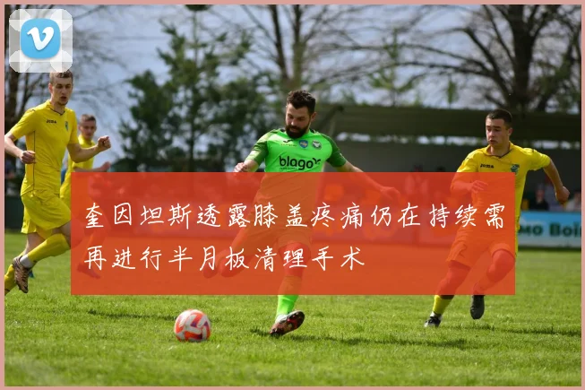 奎因坦斯透露膝盖疼痛仍在持续需再进行半月板清理手术
