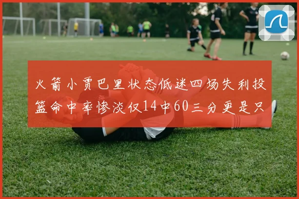 火箭小贾巴里状态低迷四场失利投篮命中率惨淡仅14中60三分更是只有2中27